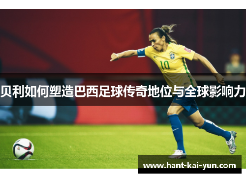 贝利如何塑造巴西足球传奇地位与全球影响力