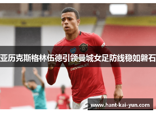 亚历克斯格林伍德引领曼城女足防线稳如磐石 亚历克斯格林伍德引领曼城女足防线稳如磐石