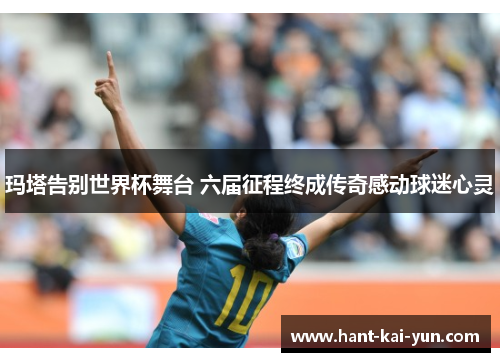 玛塔告别世界杯舞台 六届征程终成传奇感动球迷心灵