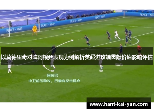 以莫德里奇对阵阿根廷表现为例解析英超进攻端贡献价值影响评估 以莫德里奇对阵阿根廷表现为例解析英超进攻端贡献价值影响评估